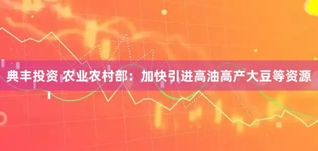典丰投资 农业农村部：加快引进高油高产大豆等资源