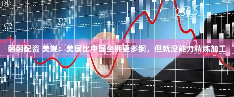 翻翻配资 美媒：美国比中国坐拥更多铜，但就没能力精炼加工