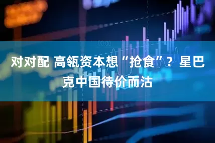 对对配 高瓴资本想“抢食”？星巴克中国待价而沽