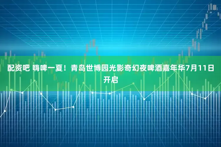 配资吧 嗨啤一夏！青岛世博园光影奇幻夜啤酒嘉年华7月11日开启