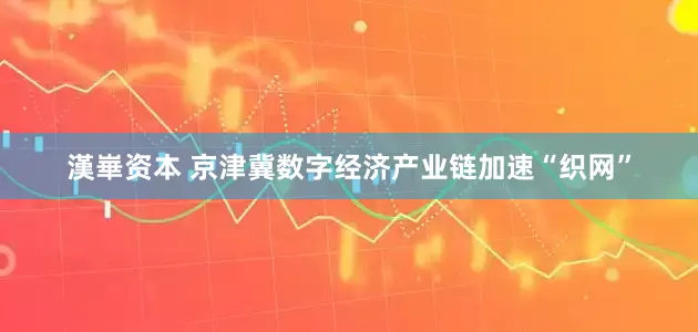 漢崋资本 京津冀数字经济产业链加速“织网”