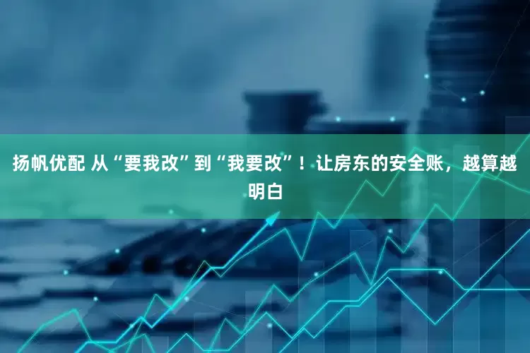 扬帆优配 从“要我改”到“我要改”！让房东的安全账，越算越明白