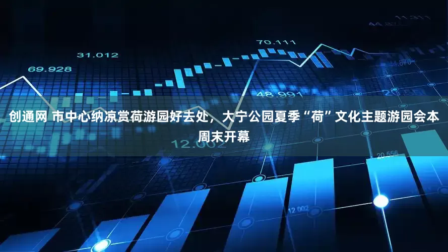 创通网 市中心纳凉赏荷游园好去处，大宁公园夏季“荷”文化主题游园会本周末开幕