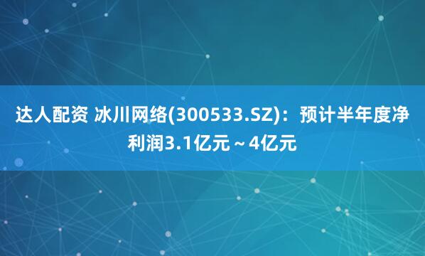 达人配资 冰川网络(300533.SZ)：预计半年度净利润3.1亿元～4亿元