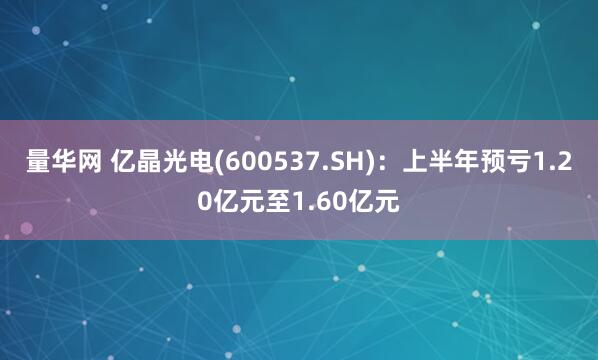 量华网 亿晶光电(600537.SH)：上半年预亏1.20亿元至1.60亿元