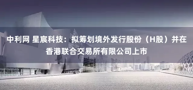 中利网 星宸科技：拟筹划境外发行股份（H股）并在香港联合交易所有限公司上市