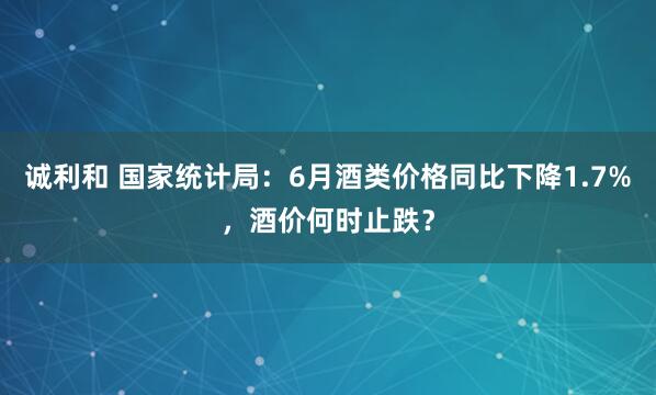 诚利和 国家统计局：6月酒类价格同比下降1.7%，酒价何时止跌？