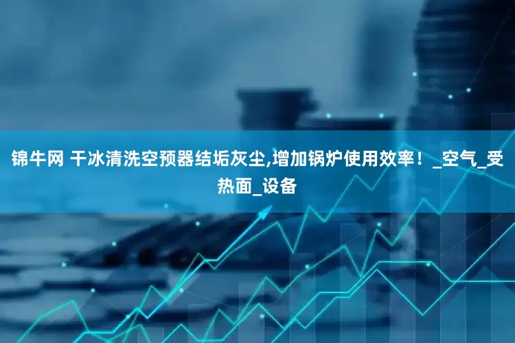 锦牛网 干冰清洗空预器结垢灰尘,增加锅炉使用效率！_空气_受热面_设备