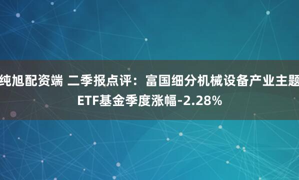 纯旭配资端 二季报点评：富国细分机械设备产业主题ETF基金季度涨幅-2.28%