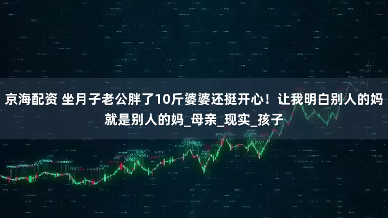 京海配资 坐月子老公胖了10斤婆婆还挺开心！让我明白别人的妈就是别人的妈_母亲_现实_孩子
