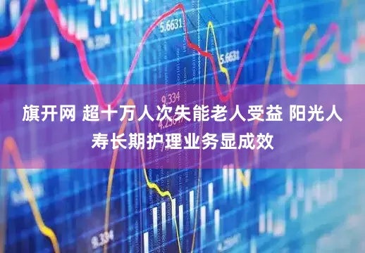 旗开网 超十万人次失能老人受益 阳光人寿长期护理业务显成效