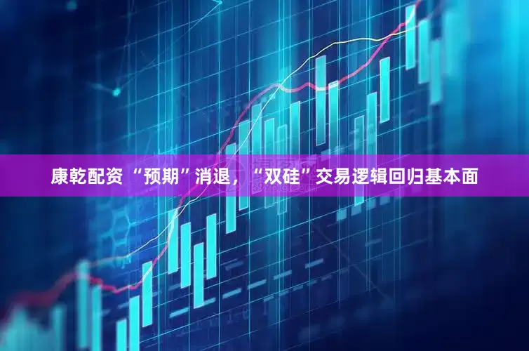 康乾配资 “预期”消退，“双硅”交易逻辑回归基本面