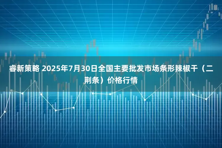 睿新策略 2025年7月30日全国主要批发市场条形辣椒干（二荆条）价格行情