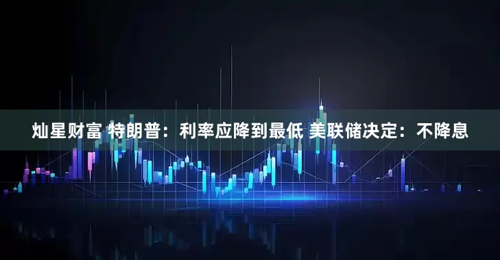 灿星财富 特朗普：利率应降到最低 美联储决定：不降息