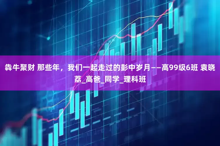 犇牛聚财 那些年，我们一起走过的彭中岁月——高99级6班 袁晓荔_高爸_同学_理科班