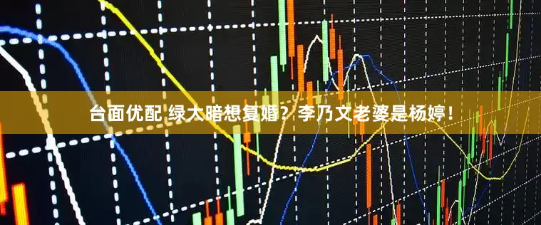 台面优配 绿大暗想复婚？李乃文老婆是杨婷！