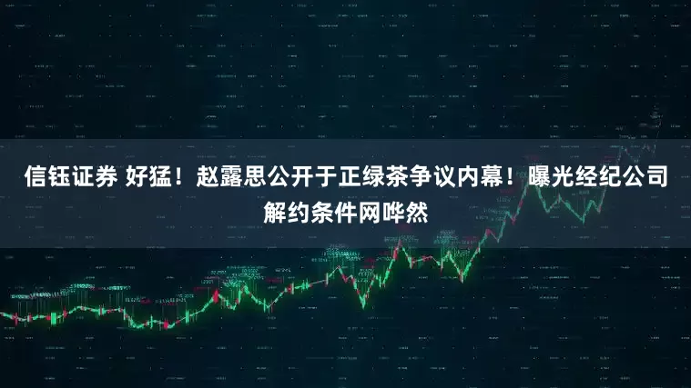 信钰证券 好猛！赵露思公开于正绿茶争议内幕！曝光经纪公司解约条件网哗然