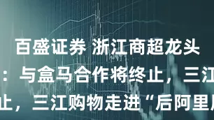 百盛证券 浙江商超龙头新零售受挫：与盒马合作将终止，三江购物走进“后阿里周期”