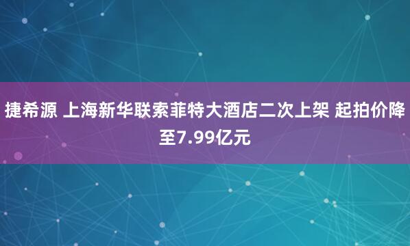 捷希源 上海新华联索菲特大酒店二次上架 起拍价降至7.99亿元