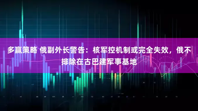 多赢策略 俄副外长警告：核军控机制或完全失效，俄不排除在古巴建军事基地