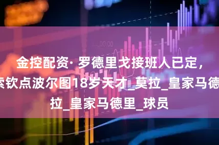 金控配资· 罗德里戈接班人已定，曝阿隆索钦点波尔图18岁天才_莫拉_皇家马德里_球员