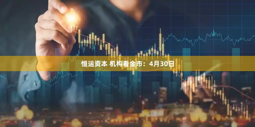 恒运资本 机构看金市：4月30日