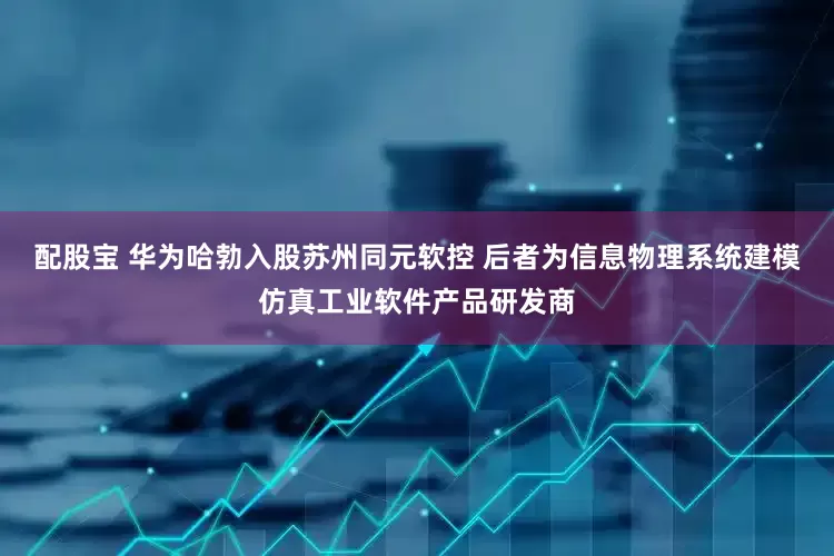 配股宝 华为哈勃入股苏州同元软控 后者为信息物理系统建模仿真工业软件产品研发商