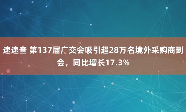 速速查 第137届广交会吸引超28万名境外采购商到会，同比增长17.3%