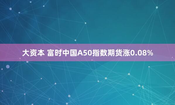 大资本 富时中国A50指数期货涨0.08%