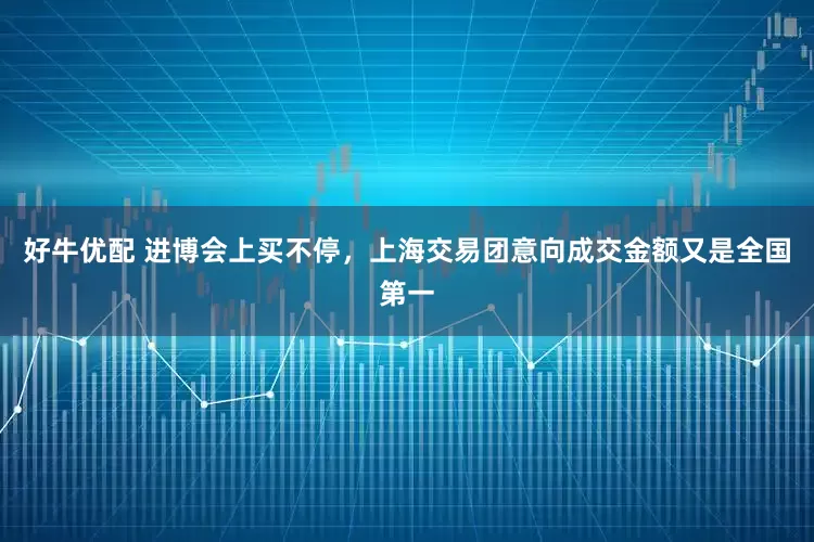 好牛优配 进博会上买不停，上海交易团意向成交金额又是全国第一