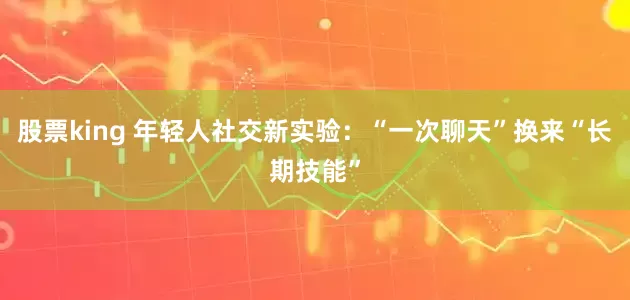 股票king 年轻人社交新实验：“一次聊天”换来“长期技能”