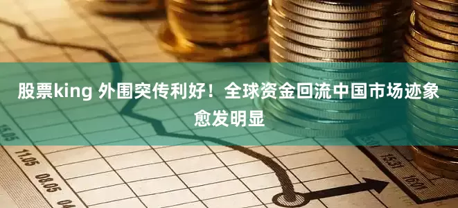 股票king 外围突传利好！全球资金回流中国市场迹象愈发明显