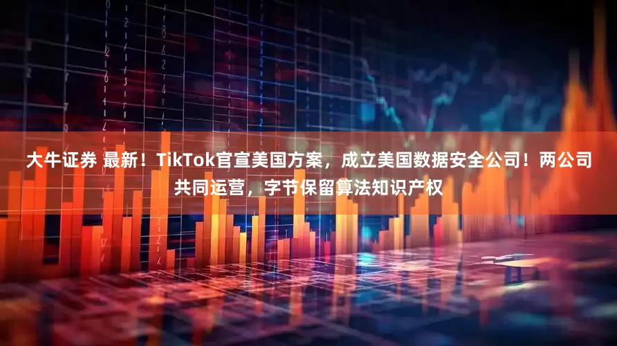 大牛证券 最新！TikTok官宣美国方案，成立美国数据安全公司！两公司共同运营，字节保留算法知识产权