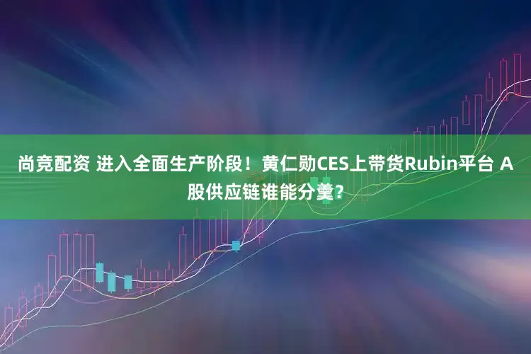 尚竞配资 进入全面生产阶段！黄仁勋CES上带货Rubin平台 A股供应链谁能分羹？