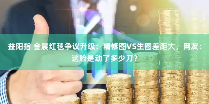 益阳指 金晨红毯争议升级：精修图VS生图差距大，网友：这脸是动了多少刀？