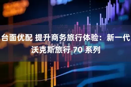台面优配 提升商务旅行体验：新一代沃克斯旅行 70 系列