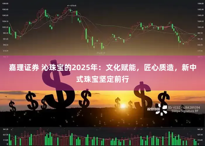 嘉理证券 沁珠宝的2025年：文化赋能，匠心质造，新中式珠宝坚定前行