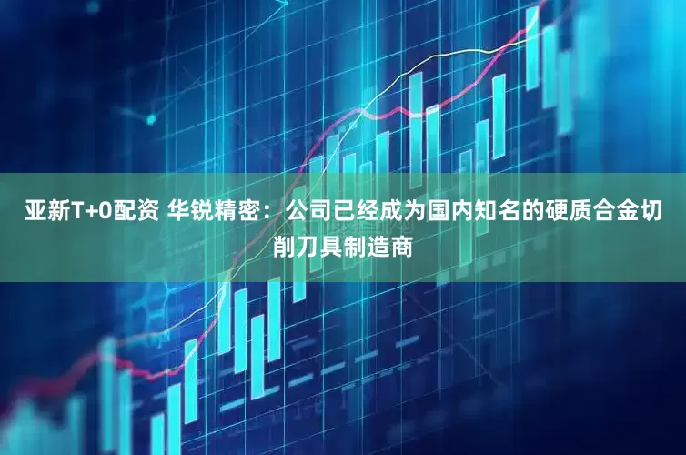 亚新T+0配资 华锐精密：公司已经成为国内知名的硬质合金切削刀具制造商
